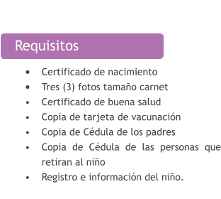 Requisitos •	Certificado de nacimiento •	Tres (3) fotos tamaño carnet •	Certificado de buena salud  •	Copia de tarjeta de vacunación  •	Copia de Cédula de los padres  •	Copia de Cédula de las personas que retiran al niño •	Registro e información del niño.